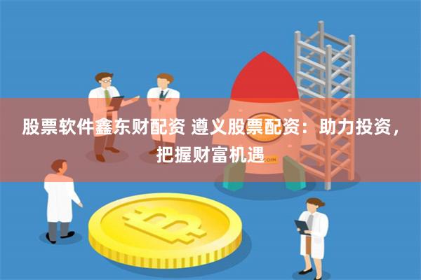 股票软件鑫东财配资 遵义股票配资：助力投资，把握财富机遇