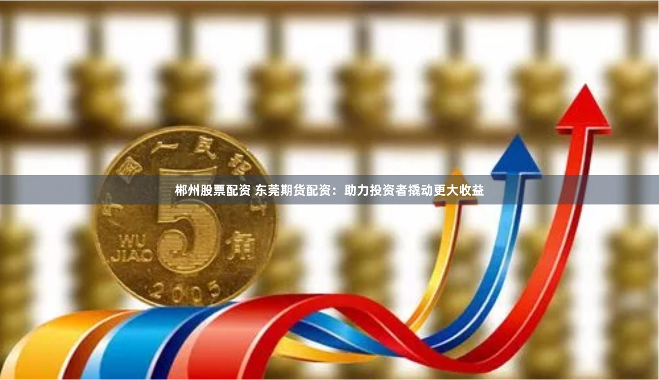 郴州股票配资 东莞期货配资：助力投资者撬动更大收益