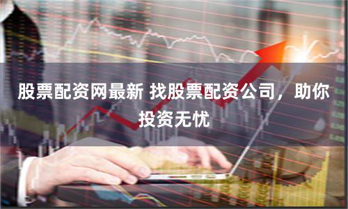 股票配资网最新 找股票配资公司，助你投资无忧