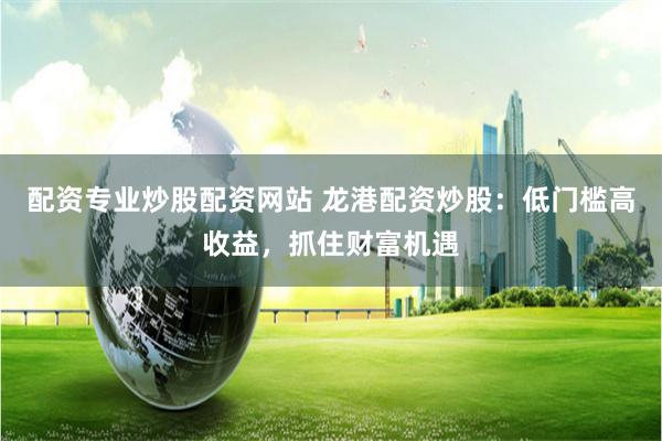 配资专业炒股配资网站 龙港配资炒股:低门槛高收益,抓住财富机遇