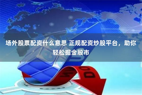场外股票配资什么意思 正规配资炒股平台，助你轻松掘金股市