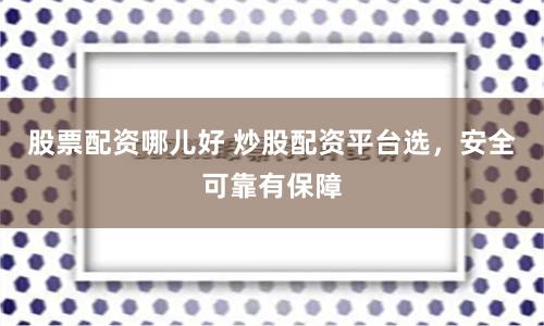 股票配资哪儿好 炒股配资平台选，安全可靠有保障