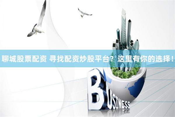 聊城股票配资 寻找配资炒股平台？这里有你的选择！