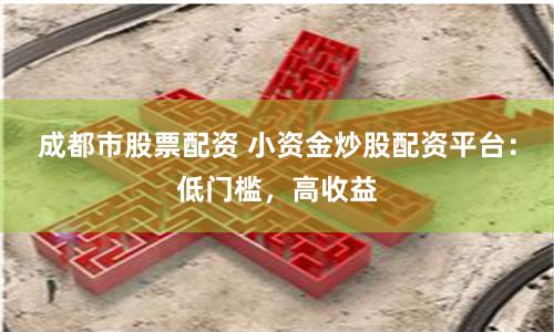 成都市股票配资 小资金炒股配资平台：低门槛，高收益