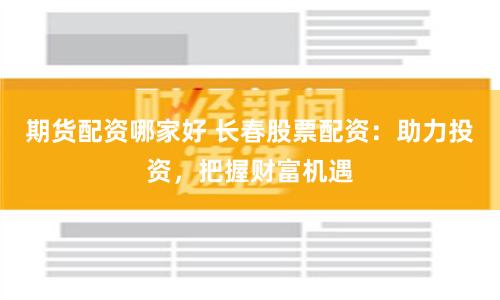 期货配资哪家好 长春股票配资：助力投资，把握财富机遇