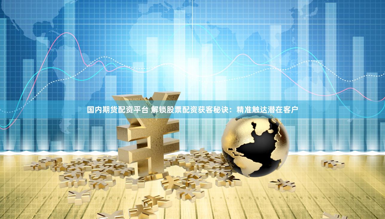 国内期货配资平台 解锁股票配资获客秘诀：精准触达潜在客户