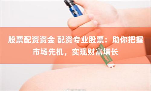 股票配资资金 配资专业股票：助你把握市场先机，实现财富增长