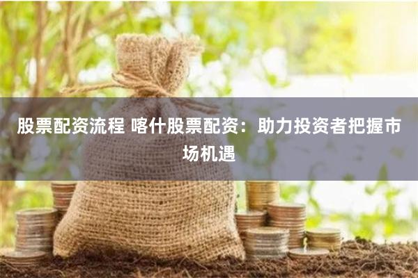 股票配资流程 喀什股票配资：助力投资者把握市场机遇