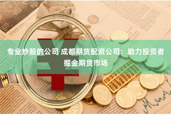 专业炒股的公司 成都期货配资公司：助力投资者掘金期货市场