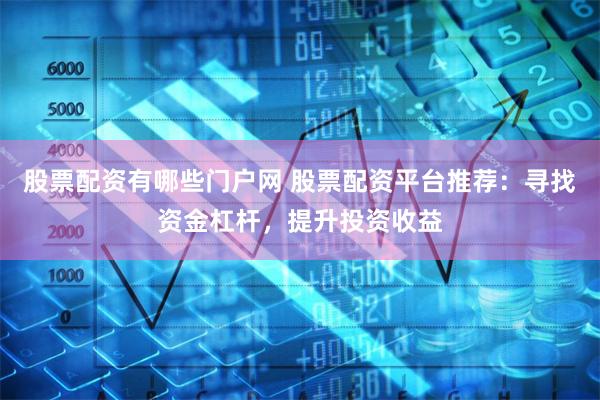 股票配资有哪些门户网 股票配资平台推荐：寻找资金杠杆，提升投资收益