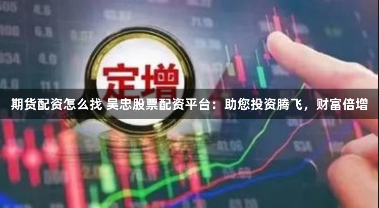 期货配资怎么找 吴忠股票配资平台：助您投资腾飞，财富倍增
