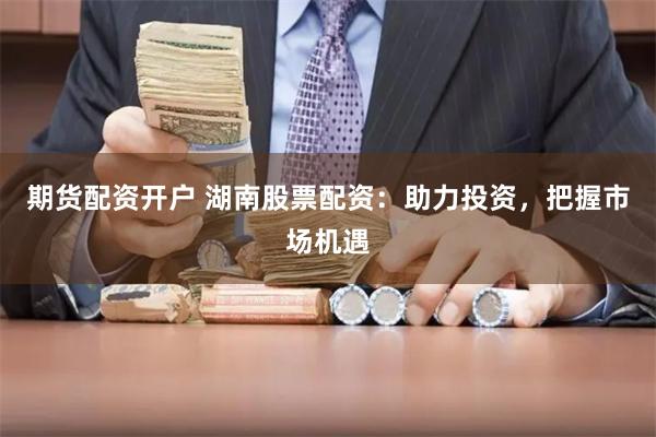 期货配资开户 湖南股票配资：助力投资，把握市场机遇