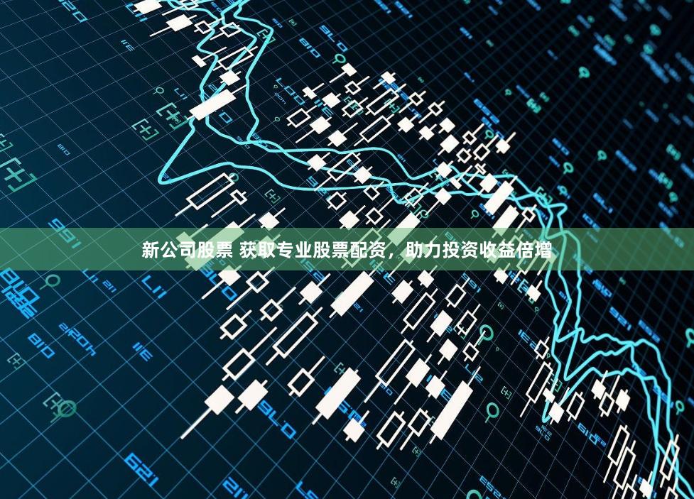 新公司股票 获取专业股票配资，助力投资收益倍增