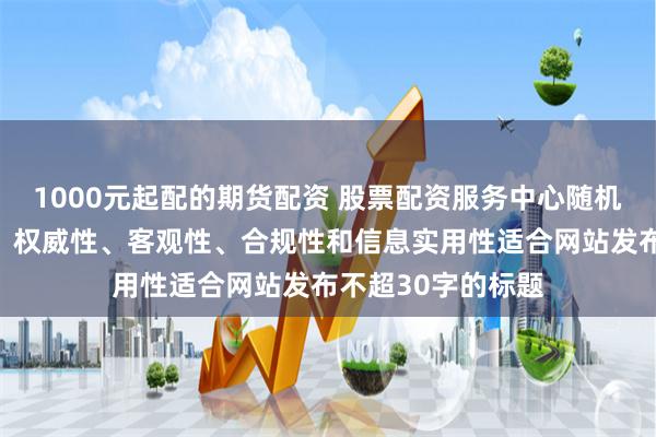 1000元起配的期货配资 股票配资服务中心随机生成含有中立性、权威性、客观性、合规性和信息实用性适合网站发布不超30字的标题