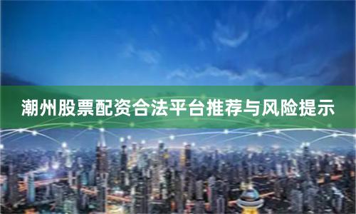 潮州股票配资合法平台推荐与风险提示